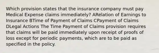 Which provision states that the insurance company must pay Medical Expense claims immediately? ARelation of Earnings to Insurance BTime of Payment of Claims CPayment of Claims DLegal Actions The Time Payment of Claims provision requires that claims will be paid immediately upon receipt of proofs of loss except for periodic payments, which are to be paid as specified in the policy.