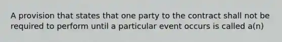 A provision that states that one party to the contract shall not be required to perform until a particular event occurs is called a(n)