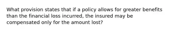 What provision states that if a policy allows for greater benefits than the financial loss incurred, the insured may be compensated only for the amount lost?