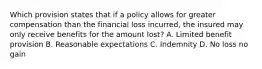 Which provision states that if a policy allows for greater compensation than the financial loss incurred, the insured may only receive benefits for the amount lost? A. Limited benefit provision B. Reasonable expectations C. Indemnity D. No loss no gain