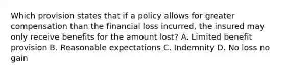 Which provision states that if a policy allows for greater compensation than the financial loss incurred, the insured may only receive benefits for the amount lost? A. Limited benefit provision B. Reasonable expectations C. Indemnity D. No loss no gain