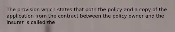 The provision which states that both the policy and a copy of the application from the contract between the policy owner and the insurer is called the