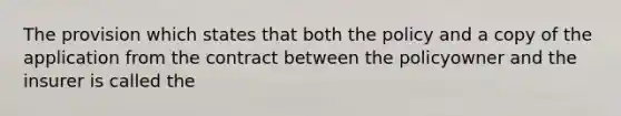 The provision which states that both the policy and a copy of the application from the contract between the policyowner and the insurer is called the