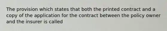 The provision which states that both the printed contract and a copy of the application for the contract between the policy owner and the insurer is called