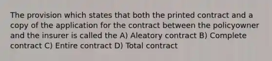 The provision which states that both the printed contract and a copy of the application for the contract between the policyowner and the insurer is called the A) Aleatory contract B) Complete contract C) Entire contract D) Total contract