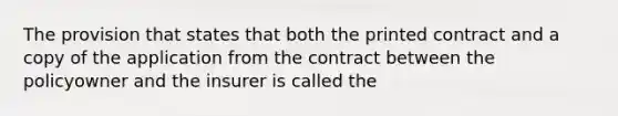 The provision that states that both the printed contract and a copy of the application from the contract between the policyowner and the insurer is called the