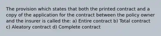 The provision which states that both the printed contract and a copy of the application for the contract between the policy owner and the insurer is called the: a) Entire contract b) Total contract c) Aleatory contract d) Complete contract