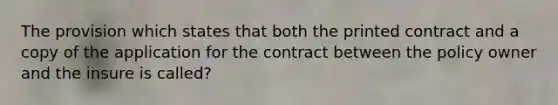 The provision which states that both the printed contract and a copy of the application for the contract between the policy owner and the insure is called?