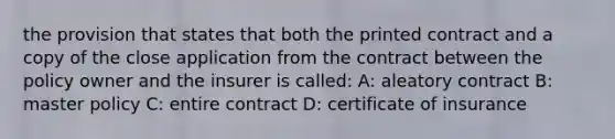 the provision that states that both the printed contract and a copy of the close application from the contract between the policy owner and the insurer is called: A: aleatory contract B: master policy C: entire contract D: certificate of insurance