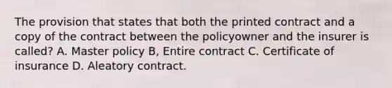 The provision that states that both the printed contract and a copy of the contract between the policyowner and the insurer is called? A. Master policy B, Entire contract C. Certificate of insurance D. Aleatory contract.