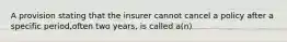 A provision stating that the insurer cannot cancel a policy after a specific period,often two years, is called a(n)