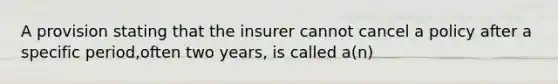 A provision stating that the insurer cannot cancel a policy after a specific period,often two years, is called a(n)