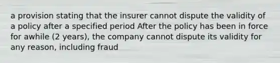 a provision stating that the insurer cannot dispute the validity of a policy after a specified period After the policy has been in force for awhile (2 years), the company cannot dispute its validity for any reason, including fraud