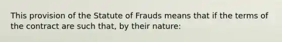 This provision of the Statute of Frauds means that if the terms of the contract are such that, by their nature: