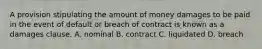 A provision stipulating the amount of money damages to be paid in the event of default or breach of contract is known as a damages clause. A. nominal B. contract C. liquidated D. breach