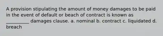 A provision stipulating the amount of money damages to be paid in the event of default or beach of contract is known as __________ damages clause. a. nominal b. contract c. liquidated d. breach