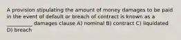 A provision stipulating the amount of money damages to be paid in the event of default or breach of contract is known as a __________ damages clause A) nominal B) contract C) liquidated D) breach