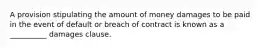 A provision stipulating the amount of money damages to be paid in the event of default or breach of contract is known as a __________ damages clause.