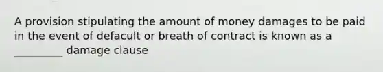 A provision stipulating the amount of money damages to be paid in the event of defacult or breath of contract is known as a _________ damage clause