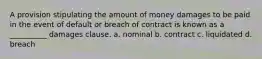 A provision stipulating the amount of money damages to be paid in the event of default or breach of contract is known as a __________ damages clause. a. nominal b. contract c. liquidated d. breach