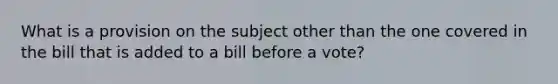 What is a provision on the subject other than the one covered in the bill that is added to a bill before a vote?