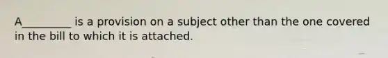 A_________ is a provision on a subject other than the one covered in the bill to which it is attached.