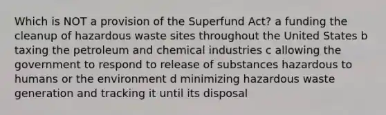 Which is NOT a provision of the Superfund Act? a funding the cleanup of hazardous waste sites throughout the United States b taxing the petroleum and chemical industries c allowing the government to respond to release of substances hazardous to humans or the environment d minimizing hazardous waste generation and tracking it until its disposal