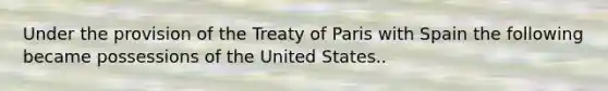 Under the provision of the Treaty of Paris with Spain the following became possessions of the United States..