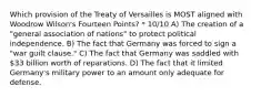 Which provision of the Treaty of Versailles is MOST aligned with Woodrow Wilson's Fourteen Points? * 10/10 A) The creation of a "general association of nations" to protect political independence. B) The fact that Germany was forced to sign a "war guilt clause." C) The fact that Germany was saddled with 33 billion worth of reparations. D) The fact that it limited Germany's military power to an amount only adequate for defense.