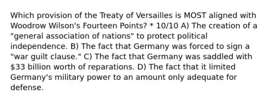 Which provision of the Treaty of Versailles is MOST aligned with Woodrow Wilson's Fourteen Points? * 10/10 A) The creation of a "general association of nations" to protect political independence. B) The fact that Germany was forced to sign a "war guilt clause." C) The fact that Germany was saddled with 33 billion worth of reparations. D) The fact that it limited Germany's military power to an amount only adequate for defense.