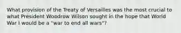 What provision of the Treaty of Versailles was the most crucial to what President Woodrow Wilson sought in the hope that World War I would be a "war to end all wars"?