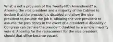 What is not a provision of the Twenty-fifth Amendment? a. Allowing the vice president and a majority of the Cabinet to declare that the president is disabled and allow the vice president to assume the job b. Allowing the vice president to assume the presidency in the event of a presidential disability c. Congress can declare the president disabled by a simple majority vote d. Allowing for the replacement for the vice president should that office become vacant