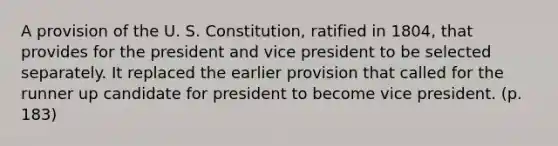 A provision of the U. S. Constitution, ratified in 1804, that provides for the president and vice president to be selected separately. It replaced the earlier provision that called for the runner up candidate for president to become vice president. (p. 183)