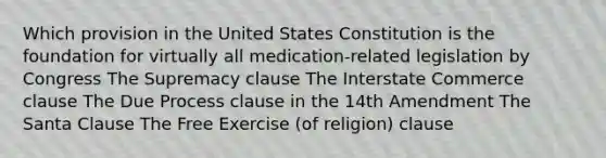 Which provision in the United States Constitution is the foundation for virtually all medication-related legislation by Congress The Supremacy clause The Interstate Commerce clause The Due Process clause in the 14th Amendment The Santa Clause The Free Exercise (of religion) clause