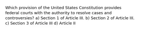 Which provision of the United States Constitution provides federal courts with the authority to resolve cases and controversies? a) Section 1 of Article III. b) Section 2 of Article III. c) Section 3 of Article III d) Article II