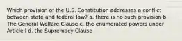 Which provision of the U.S. Constitution addresses a conflict between state and federal law? a. there is no such provision b. The General Welfare Clause c. the enumerated powers under Article I d. the Supremacy Clause