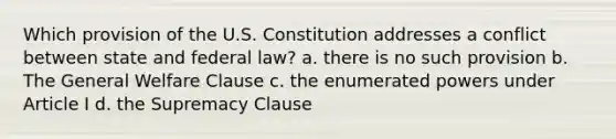 Which provision of the U.S. Constitution addresses a conflict between state and federal law? a. there is no such provision b. The General Welfare Clause c. the enumerated powers under Article I d. the Supremacy Clause