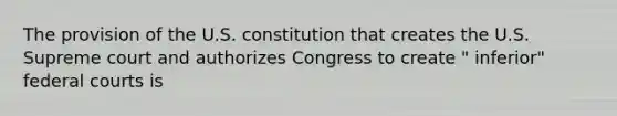 The provision of the U.S. constitution that creates the U.S. Supreme court and authorizes Congress to create " inferior" federal courts is