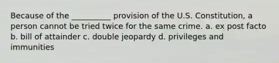 Because of the __________ provision of the U.S. Constitution, a person cannot be tried twice for the same crime. a. ex post facto b. bill of attainder c. double jeopardy d. privileges and immunities