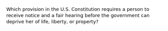 Which provision in the U.S. Constitution requires a person to receive notice and a fair hearing before the government can deprive her of life, liberty, or property?