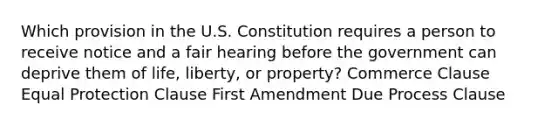 Which provision in the U.S. Constitution requires a person to receive notice and a fair hearing before the government can deprive them of life, liberty, or property? Commerce Clause Equal Protection Clause First Amendment Due Process Clause