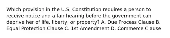 Which provision in the U.S. Constitution requires a person to receive notice and a fair hearing before the government can deprive her of life, liberty, or property? A. Due Process Clause B. Equal Protection Clause C. 1st Amendment D. Commerce Clause