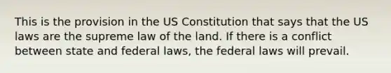 This is the provision in the US Constitution that says that the US laws are the supreme law of the land. If there is a conflict between state and federal laws, the federal laws will prevail.