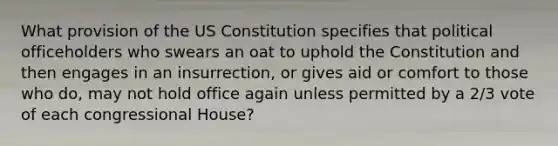 What provision of the US Constitution specifies that political officeholders who swears an oat to uphold the Constitution and then engages in an insurrection, or gives aid or comfort to those who do, may not hold office again unless permitted by a 2/3 vote of each congressional House?