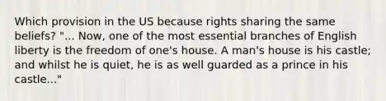 Which provision in the US because rights sharing the same beliefs? "... Now, one of the most essential branches of English liberty is the freedom of one's house. A man's house is his castle; and whilst he is quiet, he is as well guarded as a prince in his castle..."