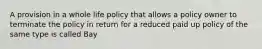 A provision in a whole life policy that allows a policy owner to terminate the policy in return for a reduced paid up policy of the same type is called Bay