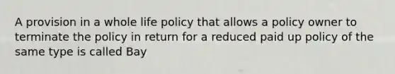 A provision in a whole life policy that allows a policy owner to terminate the policy in return for a reduced paid up policy of the same type is called Bay