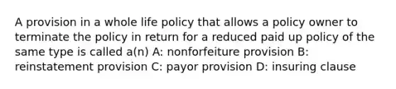 A provision in a whole life policy that allows a policy owner to terminate the policy in return for a reduced paid up policy of the same type is called a(n) A: nonforfeiture provision B: reinstatement provision C: payor provision D: insuring clause