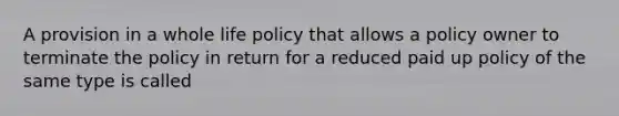 A provision in a whole life policy that allows a policy owner to terminate the policy in return for a reduced paid up policy of the same type is called