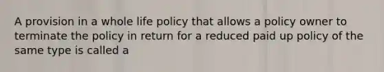 A provision in a whole life policy that allows a policy owner to terminate the policy in return for a reduced paid up policy of the same type is called a